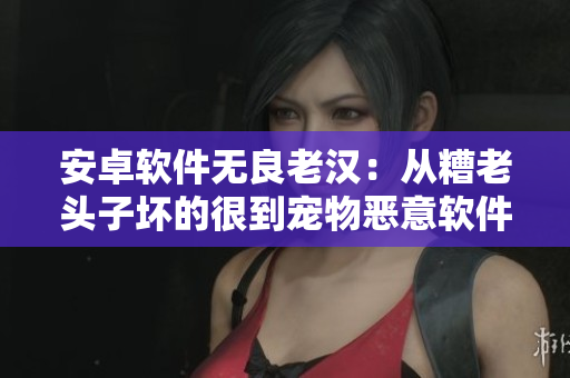 安卓軟件無良老漢：從糟老頭子壞的很到寵物惡意軟件的全部揭秘