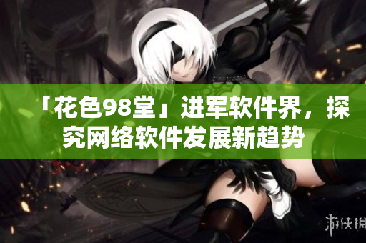 「花色98堂」進軍軟件界，探究網(wǎng)絡(luò)軟件發(fā)展新趨勢