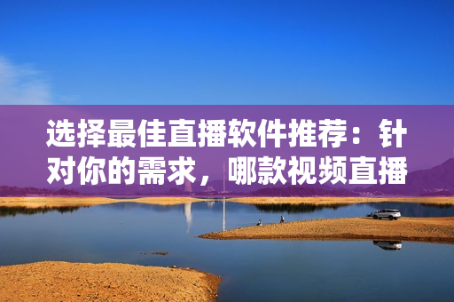 選擇最佳直播軟件推薦：針對(duì)你的需求，哪款視頻直播軟件更適合？