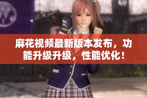 麻花視頻最新版本發(fā)布，功能升級(jí)升級(jí)，性能優(yōu)化！