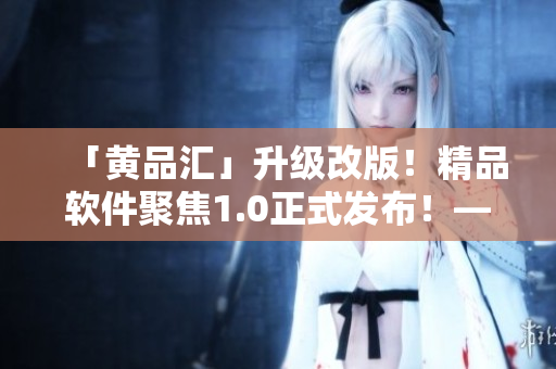 「黃品匯」升級(jí)改版！精品軟件聚焦1.0正式發(fā)布！——一位編輯的視角