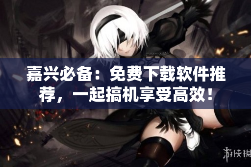 嘉興必備：免費(fèi)下載軟件推薦，一起搞機(jī)享受高效！