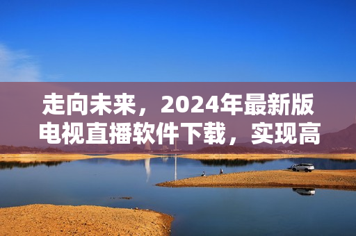 走向未來，2024年最新版電視直播軟件下載，實現(xiàn)高清全球直播！
