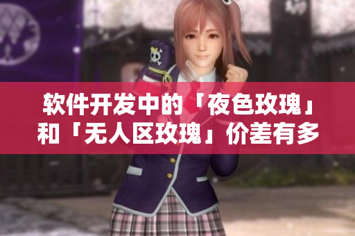 軟件開(kāi)發(fā)中的「夜色玫瑰」和「無(wú)人區(qū)玫瑰」價(jià)差有多大？