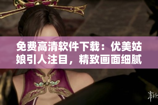 免費高清軟件下載：優(yōu)美姑娘引人注目，精致畫面細膩動人