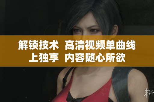 解鎖技術  高清視頻單曲線上獨享  內(nèi)容隨心所欲