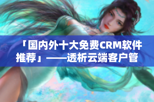 「國內(nèi)外十大免費(fèi)CRM軟件推薦」——透析云端客戶管理新勢(shì)力！