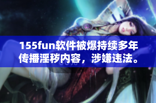 155fun軟件被爆持續(xù)多年傳播淫穢內(nèi)容，涉嫌違法。