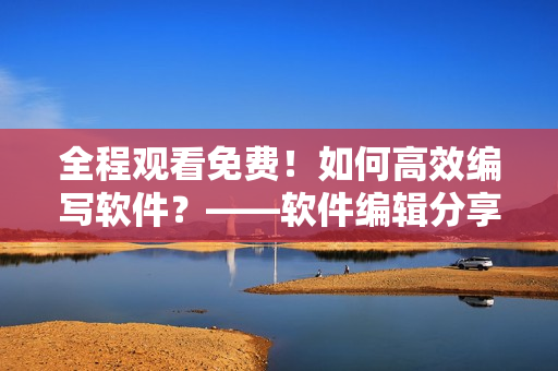 全程觀看免費！如何高效編寫軟件？——軟件編輯分享最實用技巧