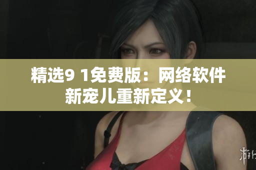精選9 1免費(fèi)版：網(wǎng)絡(luò)軟件新寵兒重新定義！
