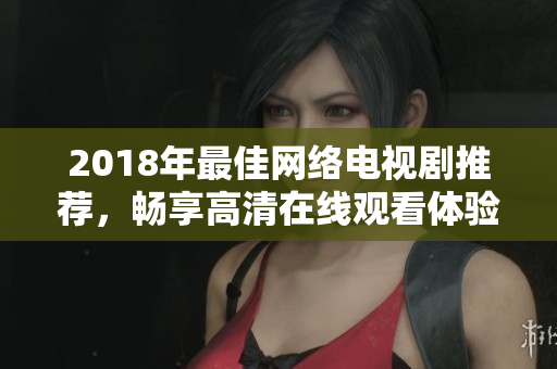 2018年最佳網(wǎng)絡(luò)電視劇推薦，暢享高清在線觀看體驗(yàn)