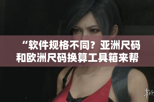 “軟件規(guī)格不同？亞洲尺碼和歐洲尺碼換算工具箱來幫忙！”