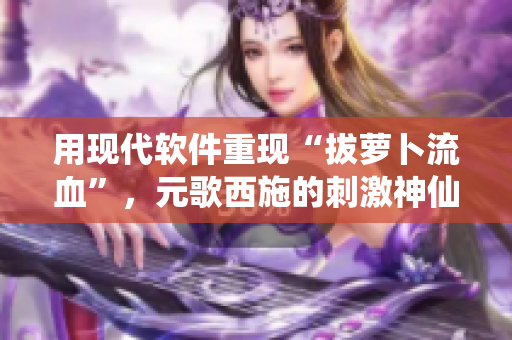 用現(xiàn)代軟件重現(xiàn)“拔蘿卜流血”，元歌西施的刺激神仙操作!