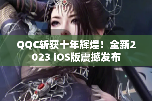 QQC斬獲十年輝煌！全新2023 iOS版震撼發(fā)布