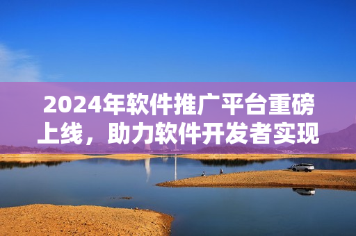 2024年軟件推廣平臺重磅上線，助力軟件開發(fā)者實現(xiàn)創(chuàng)意價值