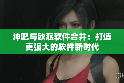 坤吧與歐派軟件合并：打造更強(qiáng)大的軟件新時代