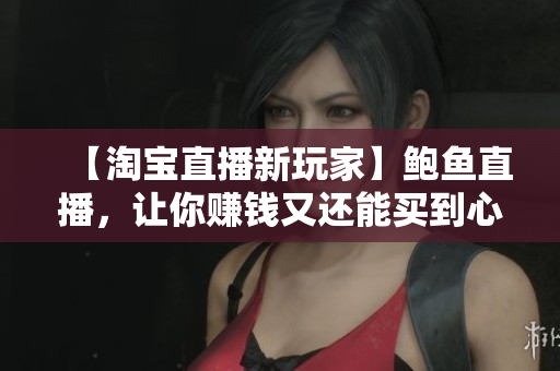 【淘寶直播新玩家】鮑魚直播，讓你賺錢又還能買到心儀商品！