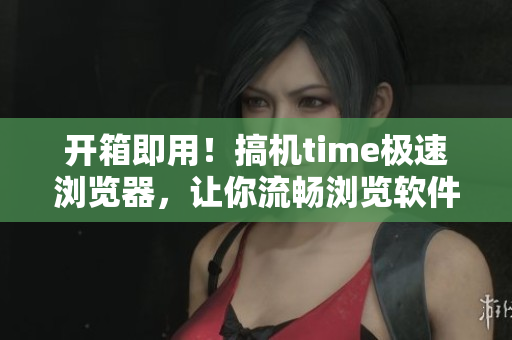 開箱即用！搞機time極速瀏覽器，讓你流暢瀏覽軟件資訊