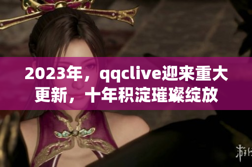 2023年，qqclive迎來(lái)重大更新，十年積淀璀璨綻放