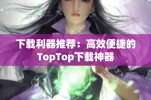 下載利器推薦：高效便捷的TopTop下載神器