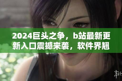 2024巨頭之爭，b站最新更新入口震撼來襲，軟件界翹首以待