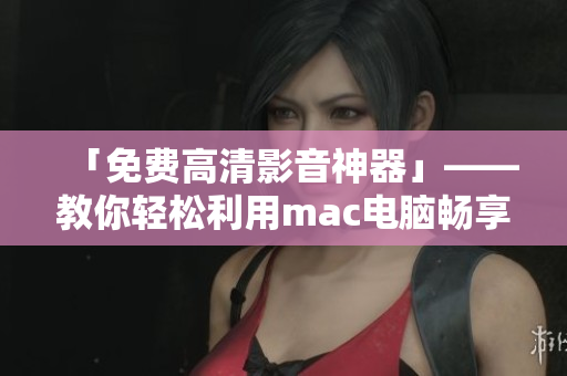 「免費(fèi)高清影音神器」——教你輕松利用mac電腦暢享高品質(zhì)視頻觀影經(jīng)驗(yàn)！