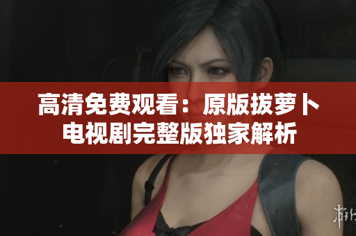 高清免費觀看：原版拔蘿卜電視劇完整版獨家解析