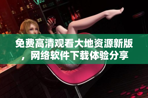 免費(fèi)高清觀看大地資源新版，網(wǎng)絡(luò)軟件下載體驗(yàn)分享