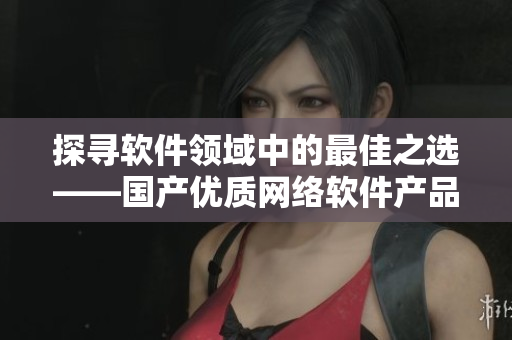 探尋軟件領(lǐng)域中的最佳之選——國產(chǎn)優(yōu)質(zhì)網(wǎng)絡(luò)軟件產(chǎn)品總結(jié)！