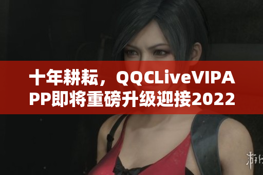 十年耕耘，QQCLiveVIPAPP即將重磅升級(jí)迎接2022！