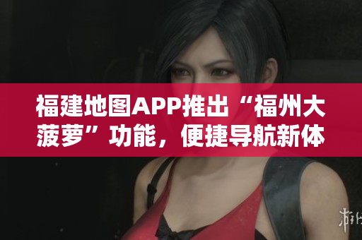 福建地圖APP推出“福州大菠蘿”功能，便捷導(dǎo)航新體驗