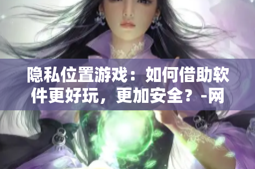 隱私位置游戲：如何借助軟件更好玩，更加安全？-網(wǎng)絡(luò)軟件編輯分享