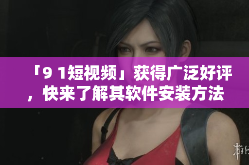 「9 1短視頻」獲得廣泛好評(píng)，快來了解其軟件安裝方法！