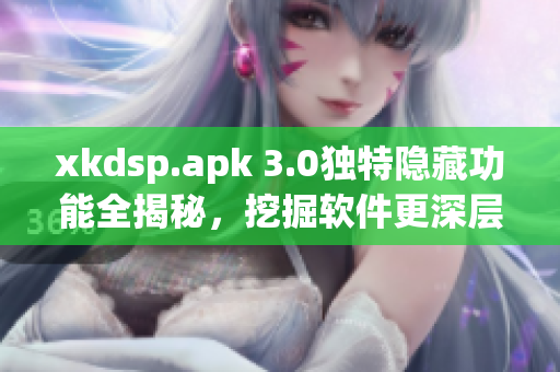 xkdsp.apk 3.0獨(dú)特隱藏功能全揭秘，挖掘軟件更深層次操作