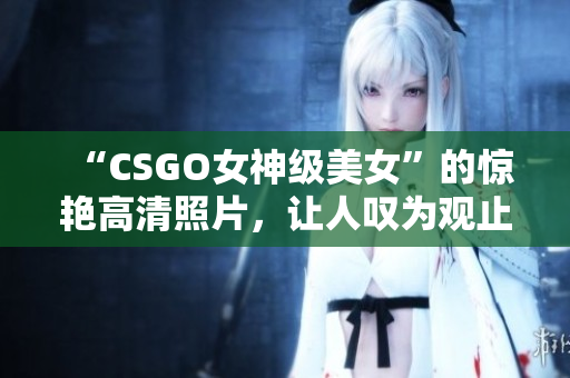 “CSGO女神級美女”的驚艷高清照片，讓人嘆為觀止