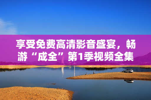 享受免費(fèi)高清影音盛宴，暢游“成全”第1季視頻全集！