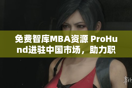 免費(fèi)智庫(kù)MBA資源 ProHund進(jìn)駐中國(guó)市場(chǎng)，助力職業(yè)發(fā)展