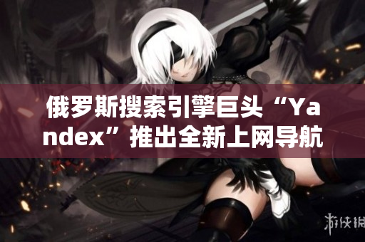 俄羅斯搜索引擎巨頭“Yandex”推出全新上網導航服務