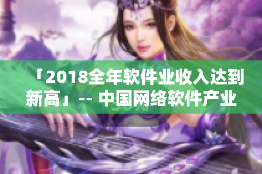 「2018全年軟件業(yè)收入達到新高」-- 中國網(wǎng)絡(luò)軟件產(chǎn)業(yè)呈現(xiàn)明顯增長勢頭
