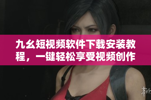 九幺短視頻軟件下載安裝教程，一鍵輕松享受視頻創(chuàng)作樂趣！