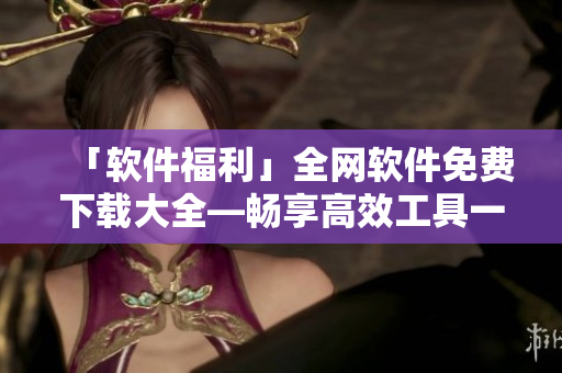 「軟件福利」全網(wǎng)軟件免費(fèi)下載大全—暢享高效工具一鍵獲??！