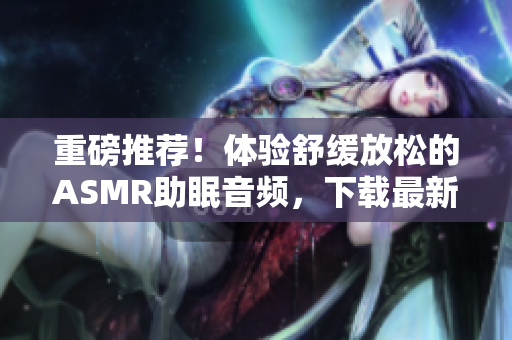 重磅推薦！體驗舒緩放松的ASMR助眠音頻，下載最新軟件即刻享受質(zhì)感睡眠