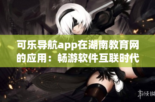 可樂導航app在湖南教育網的應用：暢游軟件互聯時代