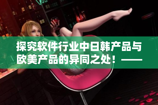 探究軟件行業(yè)中日韓產(chǎn)品與歐美產(chǎn)品的異同之處！——軟件編輯的視角下