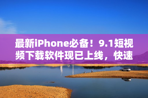 最新iPhone必備！9.1短視頻下載軟件現已上線，快速享受無限視覺體驗！
