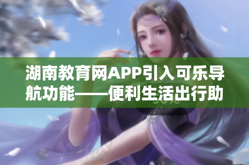 湖南教育網(wǎng)APP引入可樂導(dǎo)航功能——便利生活出行助手