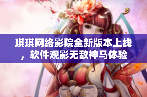 琪琪網(wǎng)絡影院全新版本上線，軟件觀影無敵神馬體驗