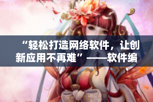 “輕松打造網(wǎng)絡(luò)軟件，讓創(chuàng)新應(yīng)用不再難”——軟件編輯分享創(chuàng)新開發(fā)技巧