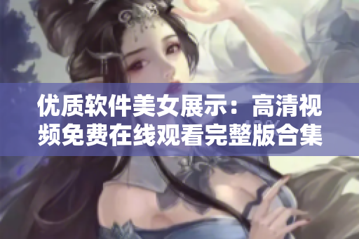 優(yōu)質(zhì)軟件美女展示：高清視頻免費在線觀看完整版合集