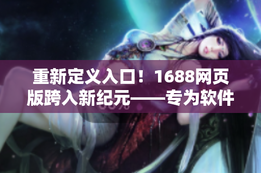 重新定義入口！1688網(wǎng)頁版跨入新紀元——專為軟件用戶打造的開放入口